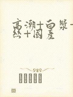 高潮+白浆+白丝+国产