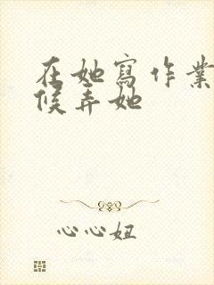 在她写作业的时候弄她