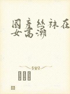 国产丝袜在线熟女高潮