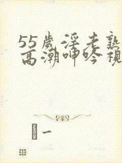 55岁淫老熟妇高潮呻吟视频