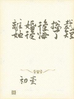 离婚后总裁老婆她后悔了短剧