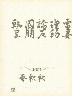 韩国论理电影善良朋友的妻子