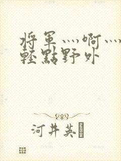 将军灬啊灬啊灬轻点野外