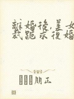 离婚后,美女总裁跪求复婚阅读全封面