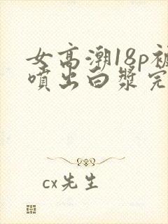 女高潮18p被喷出白浆完整版