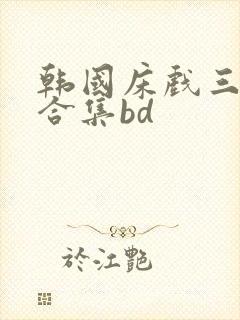韩国床戏三小时合集bd