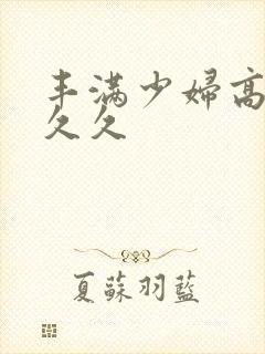 丰满少妇高潮久久久