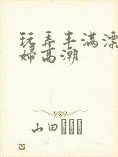 玩弄丰满漂亮少妇高潮