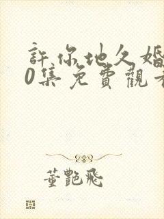 许你地久婚长40集免费观看最新一期