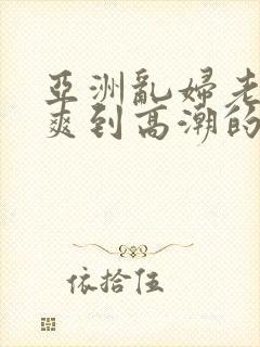 亚洲乱妇老熟女爽到高潮的片