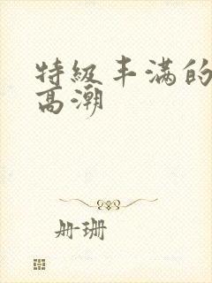 特级丰满的少妇高潮