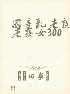 国产乱老熟视频老熟女300