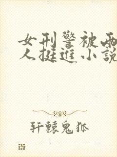 女刑警被两个黑人挺进小说