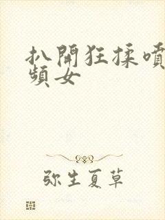 扒开狂揉喷水视频女