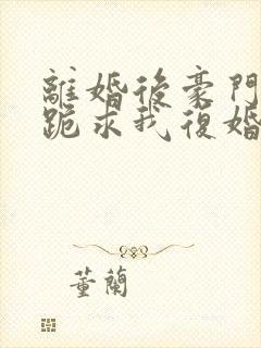 离婚后豪门前夫跪求我复婚