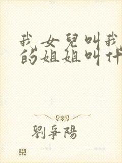 我女儿叫我爸爸的姐姐叫什么