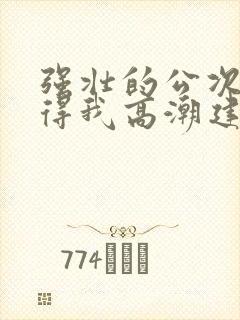 强壮的公次次弄得我高潮建国