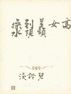 操到美女高潮喷水视频