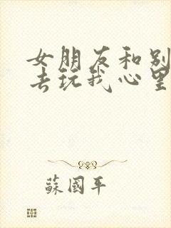 女朋友和别人出去玩我心里难受