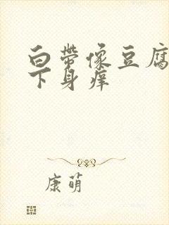 白带像豆腐渣,下身痒封面