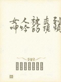 女人被爽到高潮呻吟的视频