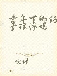 当年下乡的女知青很惨吗