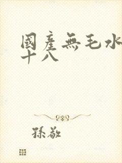 国产无毛水多女十八