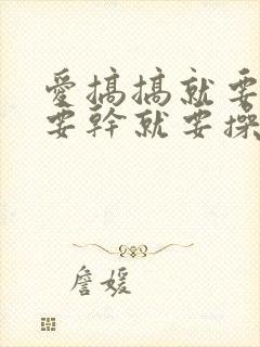 爱搞搞就要搞就要干就要操