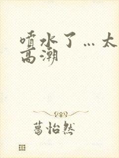 喷水了…太爽了高潮