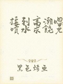 揉到高潮嗯啊～喷水求饶免费视频