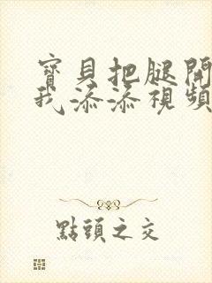 宝贝把腿开大让我添添视频