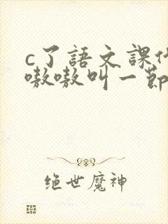 c了语文课代表嗷嗷叫一节课文