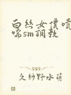 白丝女仆喷水娇喘sm调教