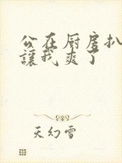 公在厨房扒开腿让我爽了