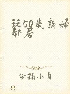 玩50岁熟妇女邻居