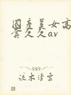 国产美女高潮无套久久av