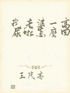 我老婆一高潮就尿啦怎么回事