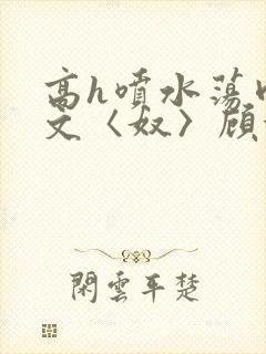 高h喷水荡肉欲文〈奴〉顾依依