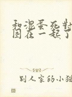 和混蛋死对头被困在一起了漫画