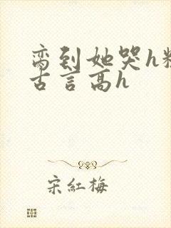 脔到她哭h粗话古言高h