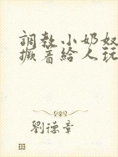 调教小奶奴跪趴撅着给人玩弄h