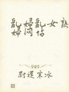 乱妇乱女熟女熟妇网站