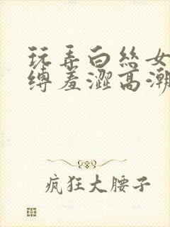 玩弄白丝女仆紧缚羞涩高潮