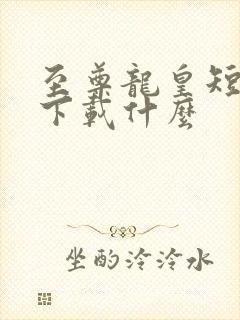 至尊龙皇短剧要下载什么