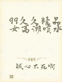 99久久精品美女高潮喷水十八