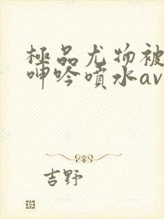 极品尤物被啪到呻吟喷水av