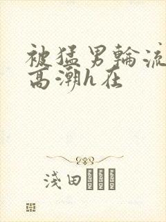 被猛男轮流澡到高潮h在