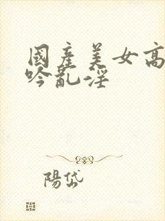 国产美女高潮呻吟乱淫