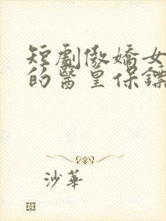 短剧傲娇女总裁的医皇保镖