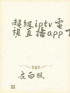 超级iptv电视直播app下载